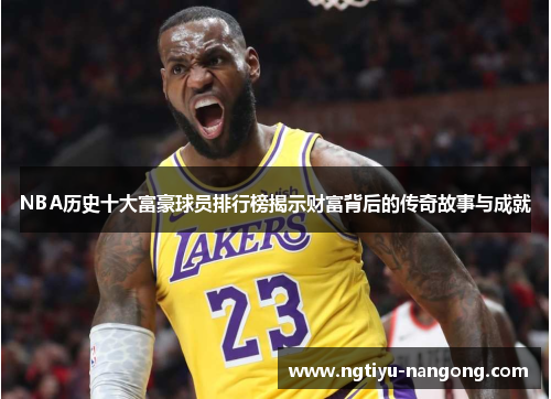 NBA历史十大富豪球员排行榜揭示财富背后的传奇故事与成就