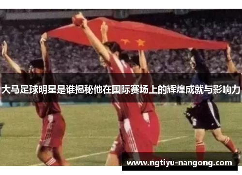 大马足球明星是谁揭秘他在国际赛场上的辉煌成就与影响力