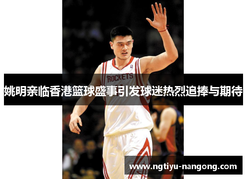 姚明亲临香港篮球盛事引发球迷热烈追捧与期待