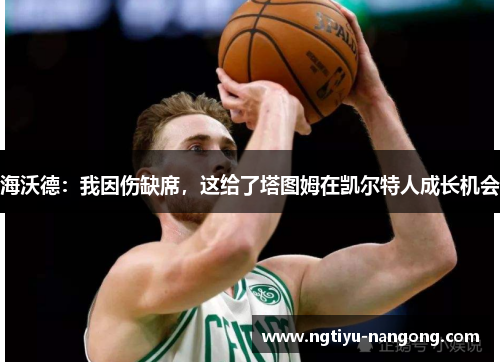 海沃德：我因伤缺席，这给了塔图姆在凯尔特人成长机会